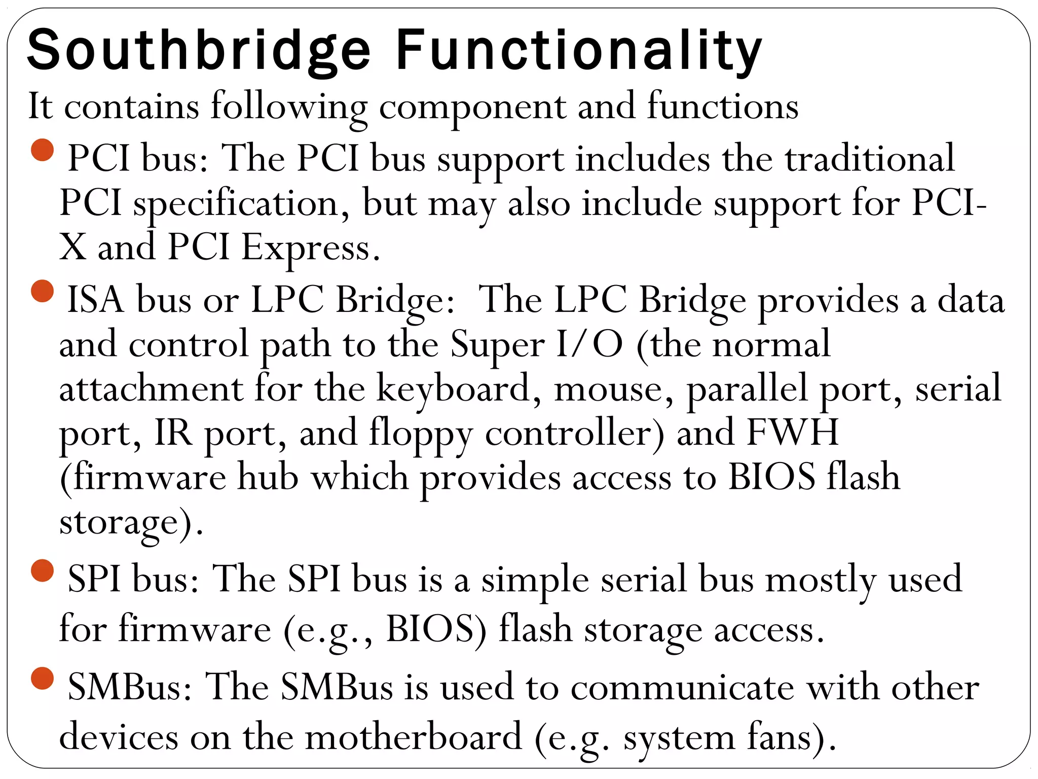Southbridge Functionality
It contains following component and functions
PCI bus: The PCI bus support includes the traditional
PCI specification, but may also include support for PCI-
X and PCI Express.
ISA bus or LPC Bridge: The LPC Bridge provides a data
and control path to the Super I/O (the normal
attachment for the keyboard, mouse, parallel port, serial
port, IR port, and floppy controller) and FWH
(firmware hub which provides access to BIOS flash
storage).
SPI bus: The SPI bus is a simple serial bus mostly used
for firmware (e.g., BIOS) flash storage access.
SMBus: The SMBus is used to communicate with other
devices on the motherboard (e.g. system fans).
 