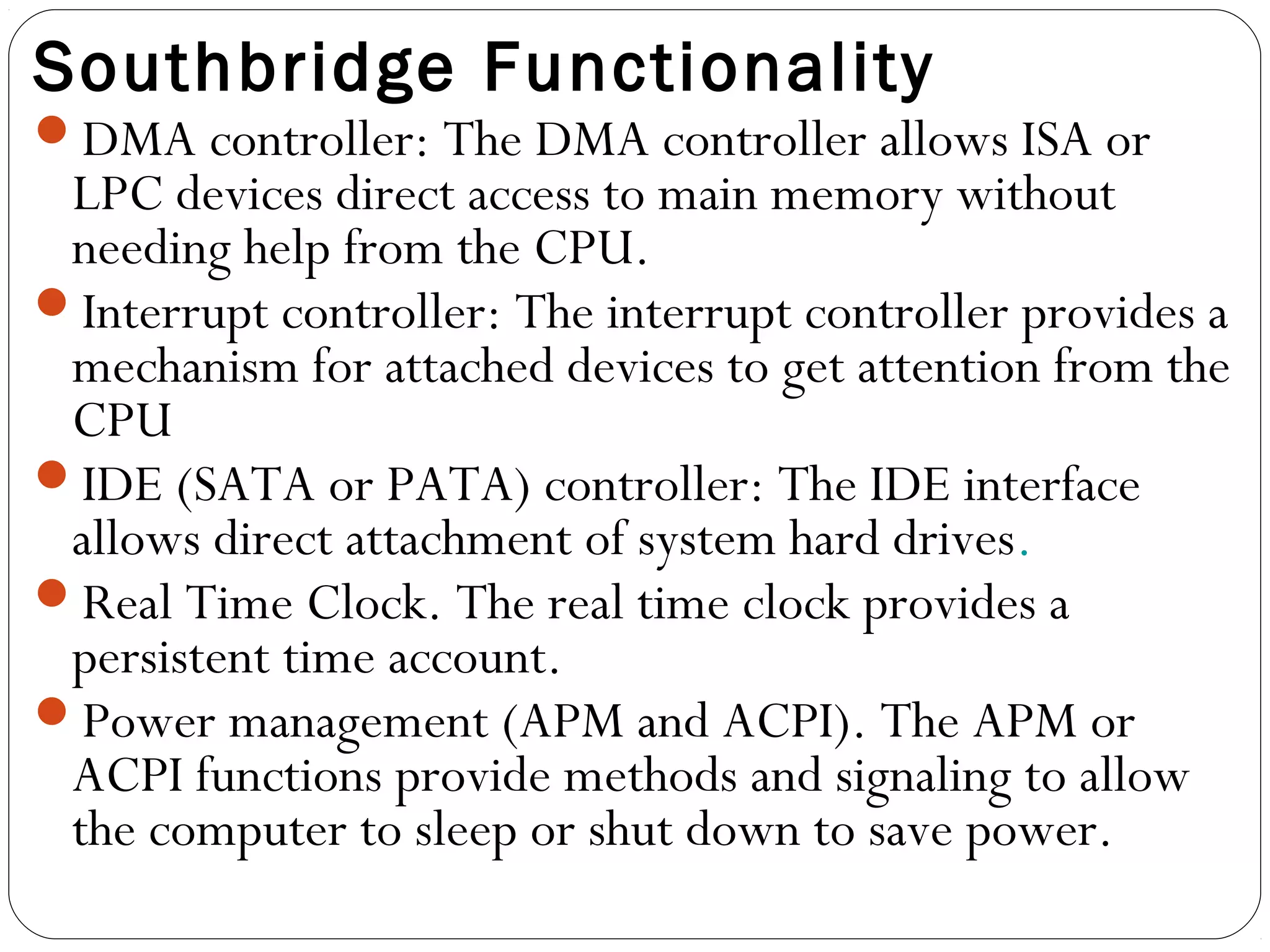 Southbridge Functionality
DMA controller: The DMA controller allows ISA or
LPC devices direct access to main memory without
needing help from the CPU.
Interrupt controller: The interrupt controller provides a
mechanism for attached devices to get attention from the
CPU
IDE (SATA or PATA) controller: The IDE interface
allows direct attachment of system hard drives.
Real Time Clock. The real time clock provides a
persistent time account.
Power management (APM and ACPI). The APM or
ACPI functions provide methods and signaling to allow
the computer to sleep or shut down to save power.
 