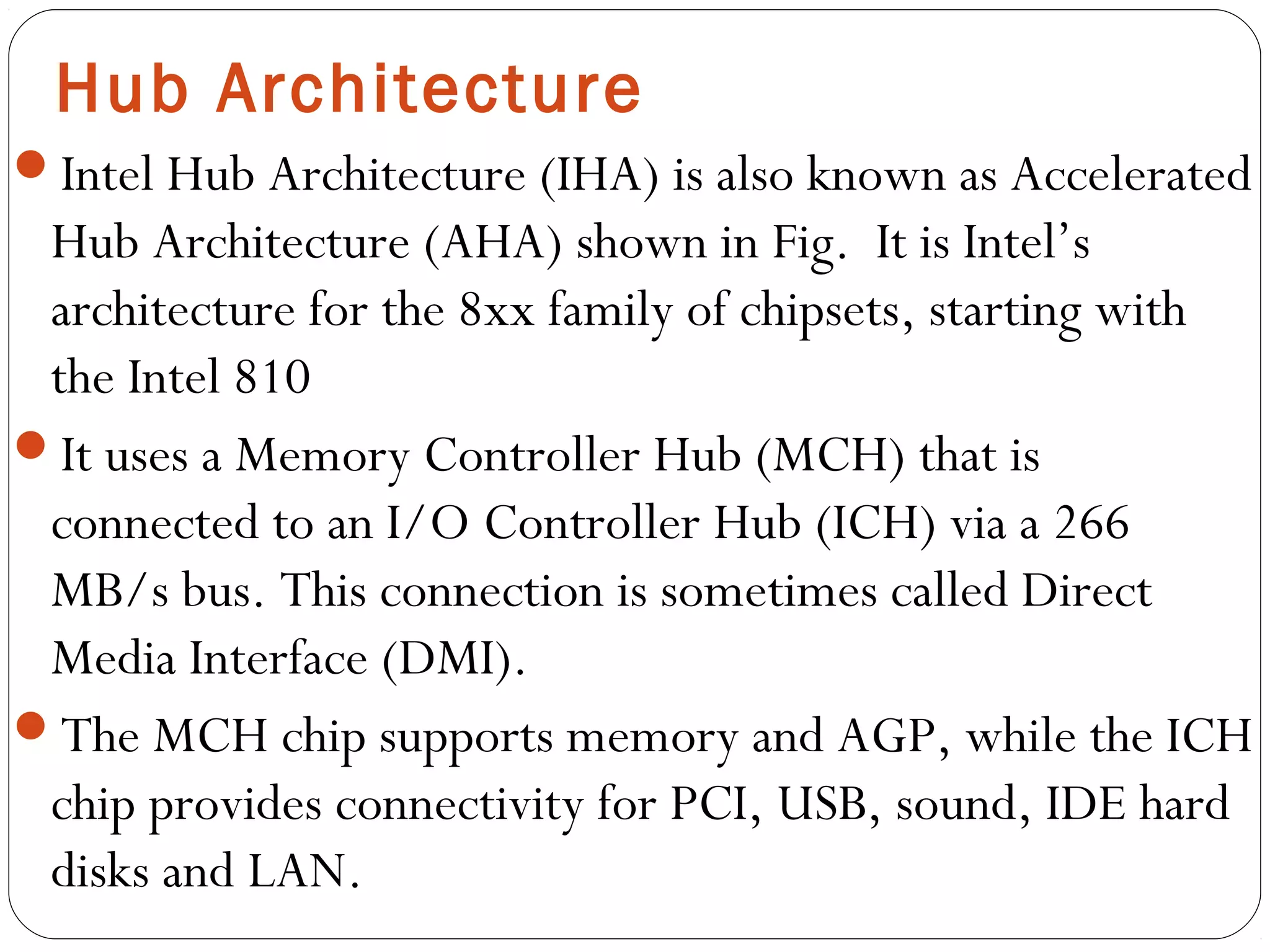 Hub Architecture
Intel Hub Architecture (IHA) is also known as Accelerated
Hub Architecture (AHA) shown in Fig. It is Intel’s
architecture for the 8xx family of chipsets, starting with
the Intel 810
It uses a Memory Controller Hub (MCH) that is
connected to an I/O Controller Hub (ICH) via a 266
MB/s bus. This connection is sometimes called Direct
Media Interface (DMI).
The MCH chip supports memory and AGP, while the ICH
chip provides connectivity for PCI, USB, sound, IDE hard
disks and LAN.
 