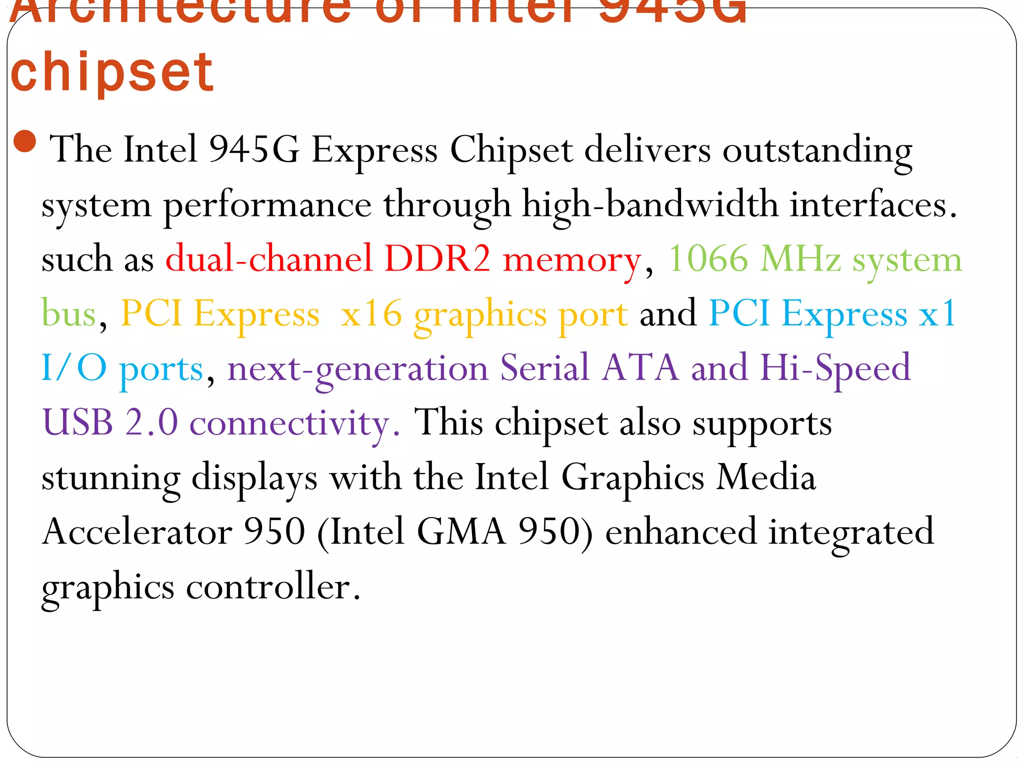 Architecture of Intel 945G
chipset
The Intel 945G Express Chipset delivers outstanding
system performance through high-bandwidth interfaces.
such as dual-channel DDR2 memory, 1066 MHz system
bus, PCI Express  x16 graphics port and PCI Express x1
I/O ports, next-generation Serial ATA and Hi-Speed
USB 2.0 connectivity. This chipset also supports
stunning displays with the Intel Graphics Media
Accelerator 950 (Intel GMA 950) enhanced integrated
graphics controller.
 