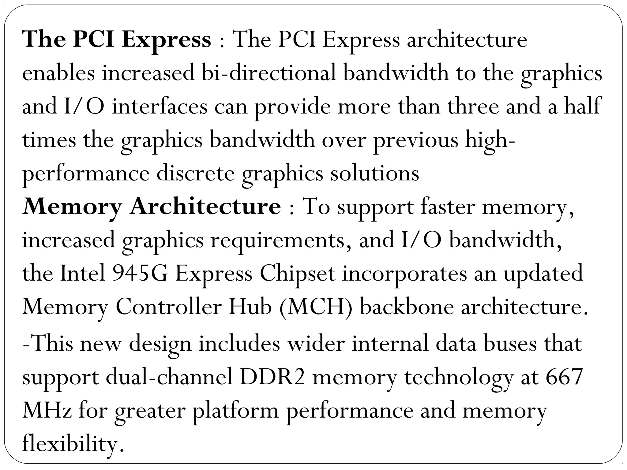 The PCI Express : The PCI Express architecture
enables increased bi-directional bandwidth to the graphics
and I/O interfaces can provide more than three and a half
times the graphics bandwidth over previous high-
performance discrete graphics solutions
Memory Architecture : To support faster memory,
increased graphics requirements, and I/O bandwidth,
the Intel 945G Express Chipset incorporates an updated
Memory Controller Hub (MCH) backbone architecture.
-This new design includes wider internal data buses that
support dual-channel DDR2 memory technology at 667
MHz for greater platform performance and memory
flexibility.
 