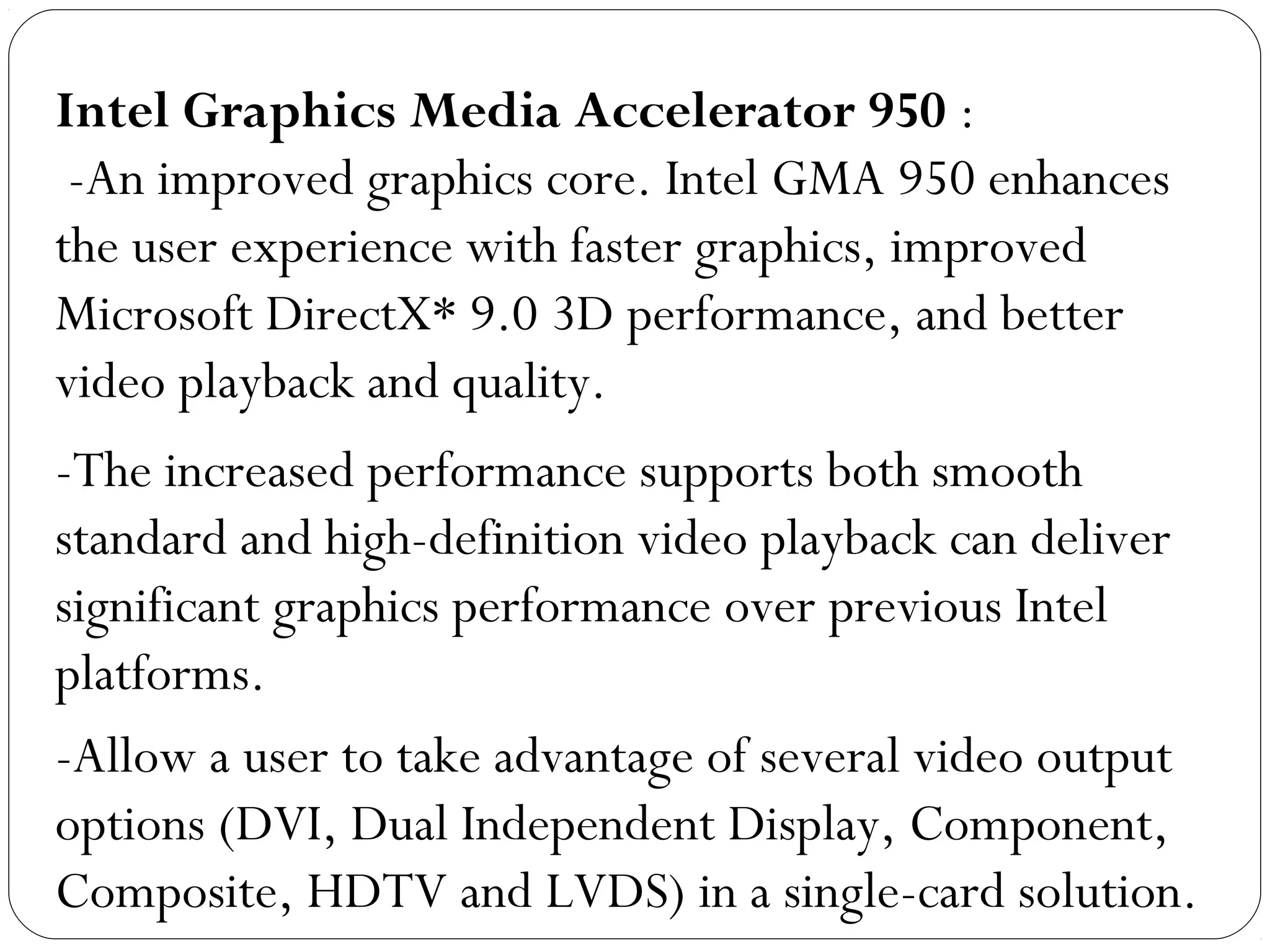 Intel Graphics Media Accelerator 950 :
-An improved graphics core. Intel GMA 950 enhances
the user experience with faster graphics, improved
Microsoft DirectX* 9.0 3D performance, and better
video playback and quality.
-The increased performance supports both smooth
standard and high-definition video playback can deliver
significant graphics performance over previous Intel
platforms.
-Allow a user to take advantage of several video output
options (DVI, Dual Independent Display, Component,
Composite, HDTV and LVDS) in a single-card solution.
 