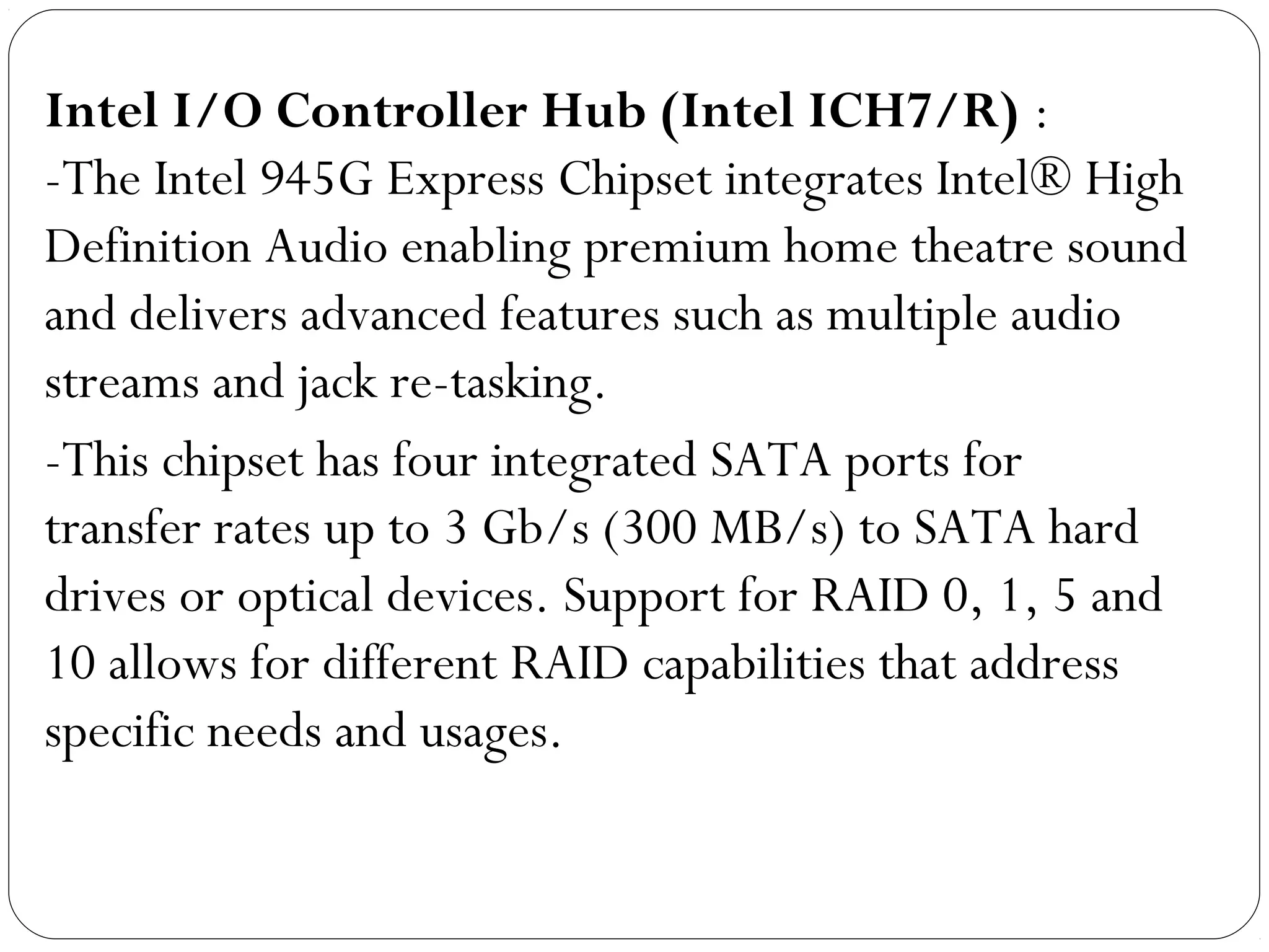 Intel I/O Controller Hub (Intel ICH7/R) :
-The Intel 945G Express Chipset integrates Intel® High
Definition Audio enabling premium home theatre sound
and delivers advanced features such as multiple audio
streams and jack re-tasking.
-This chipset has four integrated SATA ports for
transfer rates up to 3 Gb/s (300 MB/s) to SATA hard
drives or optical devices. Support for RAID 0, 1, 5 and
10 allows for different RAID capabilities that address
specific needs and usages.
 