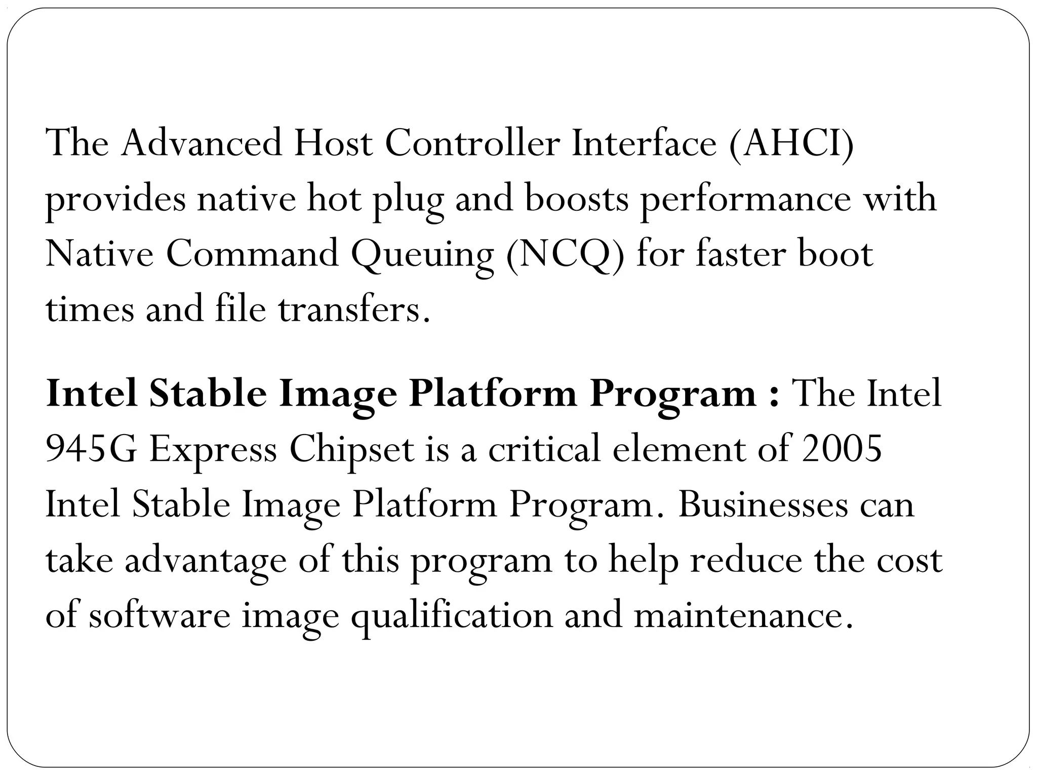 The Advanced Host Controller Interface (AHCI)
provides native hot plug and boosts performance with
Native Command Queuing (NCQ) for faster boot
times and file transfers.
Intel Stable Image Platform Program : The Intel
945G Express Chipset is a critical element of 2005
Intel Stable Image Platform Program. Businesses can
take advantage of this program to help reduce the cost
of software image qualification and maintenance.
 