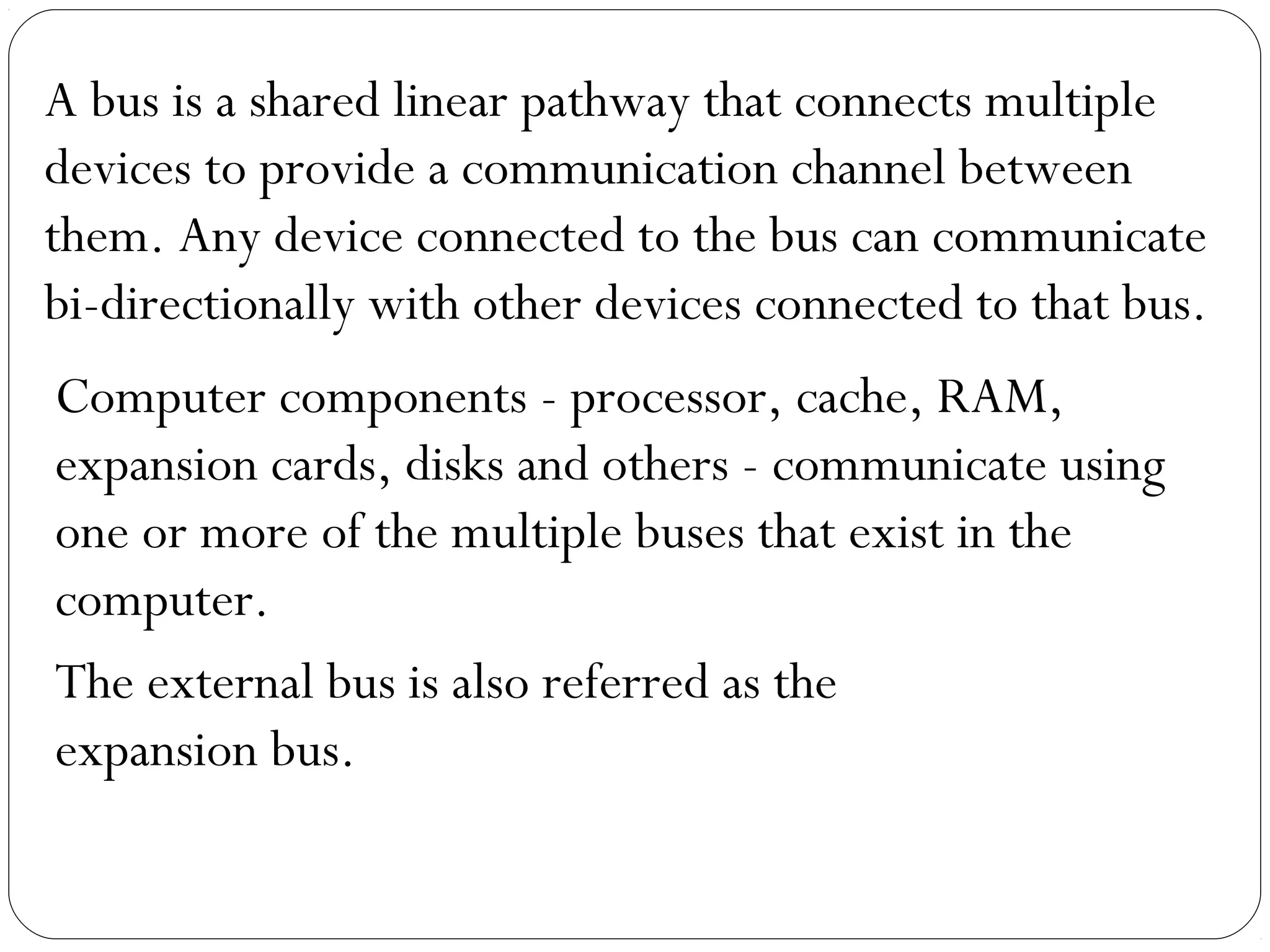 A bus is a shared linear pathway that connects multiple
devices to provide a communication channel between
them. Any device connected to the bus can communicate
bi-directionally with other devices connected to that bus.
Computer components - processor, cache, RAM,
expansion cards, disks and others - communicate using
one or more of the multiple buses that exist in the
computer.
The external bus is also referred as the
expansion bus.
 