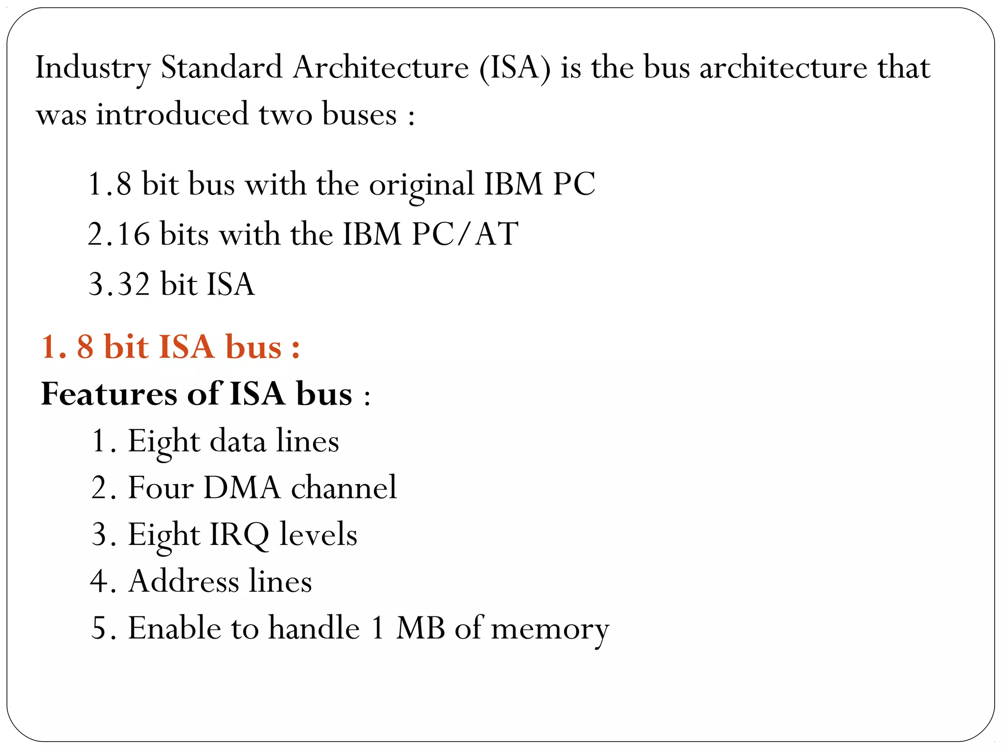 Industry Standard Architecture (ISA) is the bus architecture that
was introduced two buses :
1.8 bit bus with the original IBM PC
2.16 bits with the IBM PC/AT
3.32 bit ISA
1. 8 bit ISA bus :
Features of ISA bus :
1. Eight data lines
2. Four DMA channel
3. Eight IRQ levels
4. Address lines
5. Enable to handle 1 MB of memory
 
