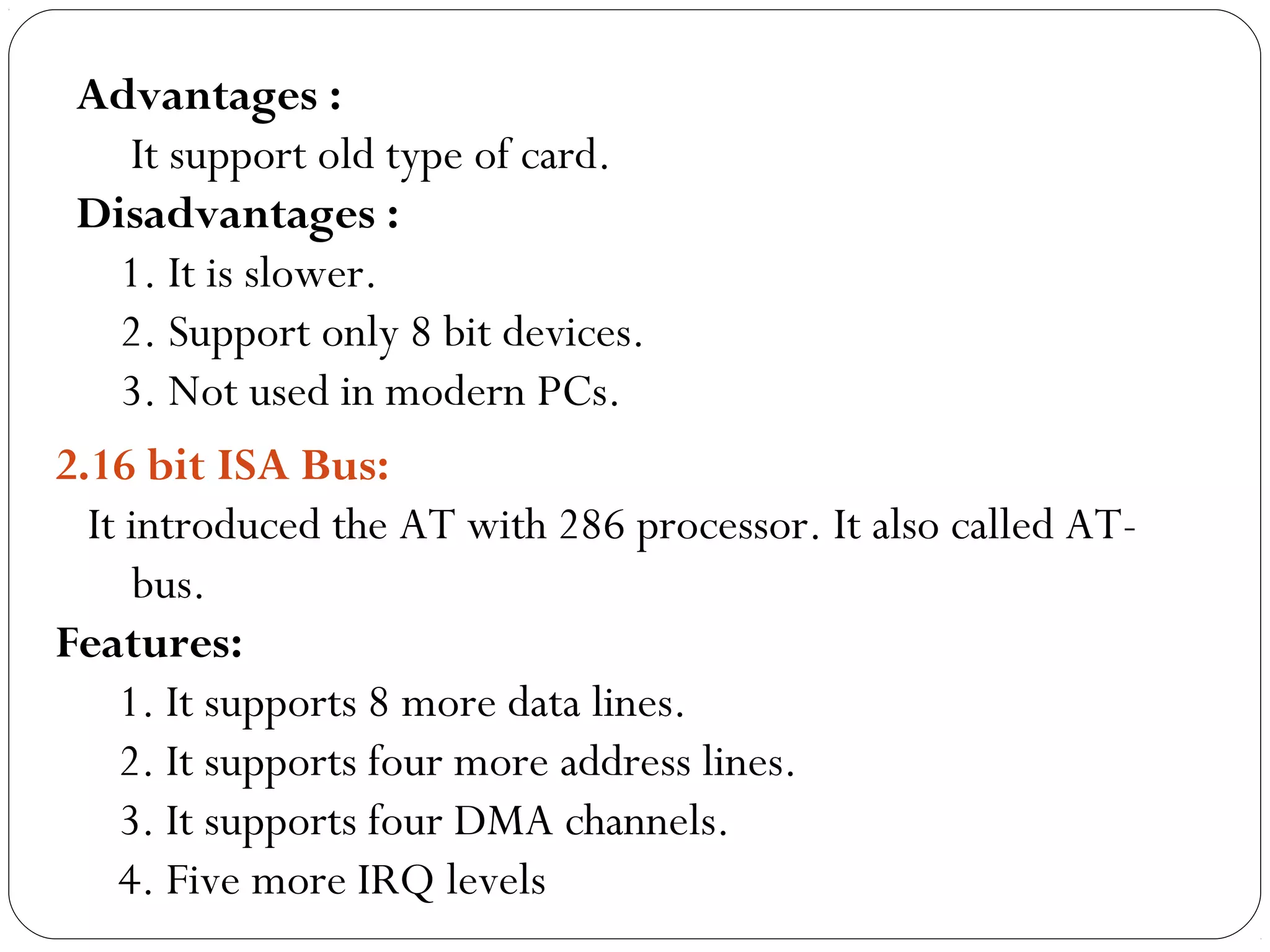 Advantages :
It support old type of card.
Disadvantages :
1. It is slower.
2. Support only 8 bit devices.
3. Not used in modern PCs.
2.16 bit ISA Bus:
It introduced the AT with 286 processor. It also called AT-
bus.
Features:
1. It supports 8 more data lines.
2. It supports four more address lines.
3. It supports four DMA channels.
4. Five more IRQ levels
 