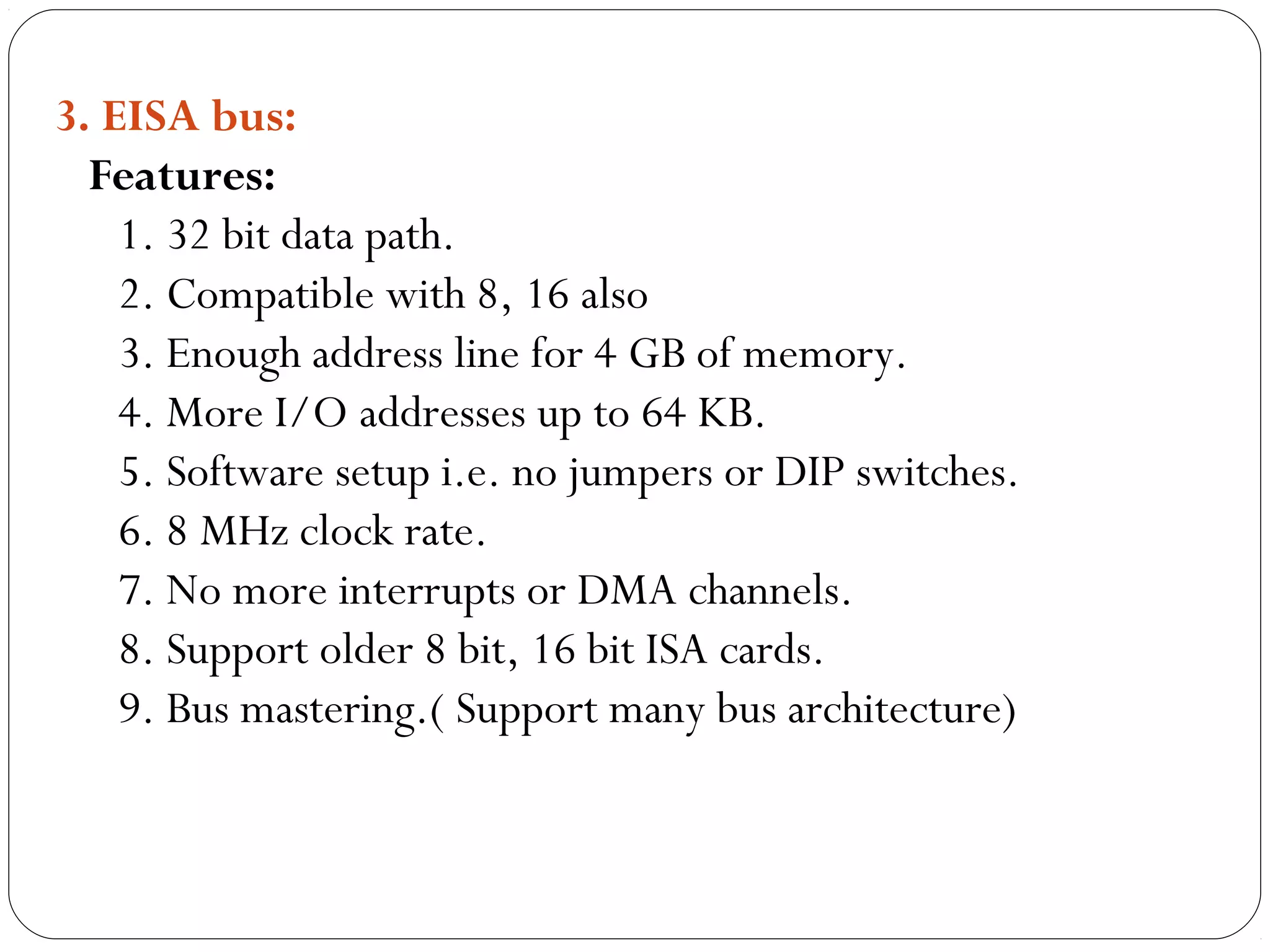 3. EISA bus:
Features:
1. 32 bit data path.
2. Compatible with 8, 16 also
3. Enough address line for 4 GB of memory.
4. More I/O addresses up to 64 KB.
5. Software setup i.e. no jumpers or DIP switches.
6. 8 MHz clock rate.
7. No more interrupts or DMA channels.
8. Support older 8 bit, 16 bit ISA cards.
9. Bus mastering.( Support many bus architecture)
 