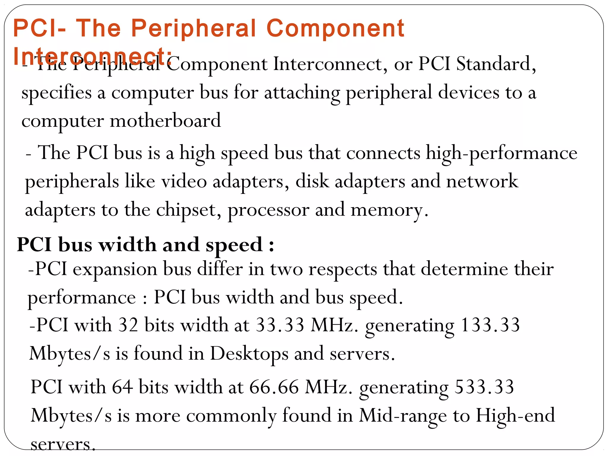 - The Peripheral Component Interconnect, or PCI Standard,
specifies a computer bus for attaching peripheral devices to a
computer motherboard
- The PCI bus is a high speed bus that connects high-performance
peripherals like video adapters, disk adapters and network
adapters to the chipset, processor and memory.
PCI bus width and speed :
-PCI expansion bus differ in two respects that determine their
performance : PCI bus width and bus speed.
-PCI with 32 bits width at 33.33 MHz. generating 133.33
Mbytes/s is found in Desktops and servers.
PCI with 64 bits width at 66.66 MHz. generating 533.33
Mbytes/s is more commonly found in Mid-range to High-end
servers.
PCI- The Peripheral Component
Interconnect:
 