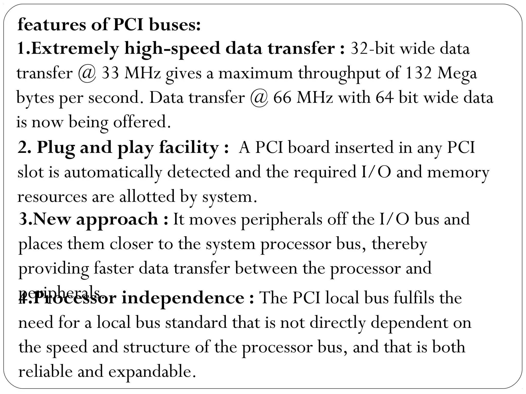 1.Extremely high-speed data transfer : 32-bit wide data
transfer @ 33 MHz gives a maximum throughput of 132 Mega
bytes per second. Data transfer @ 66 MHz with 64 bit wide data
is now being offered.
2. Plug and play facility :  A PCI board inserted in any PCI
slot is automatically detected and the required I/O and memory
resources are allotted by system.
3.New approach : It moves peripherals off the I/O bus and
places them closer to the system processor bus, thereby
providing faster data transfer between the processor and
peripherals.4.Processor independence : The PCI local bus fulfils the
need for a local bus standard that is not directly dependent on
the speed and structure of the processor bus, and that is both
reliable and expandable.
features of PCI buses:
 