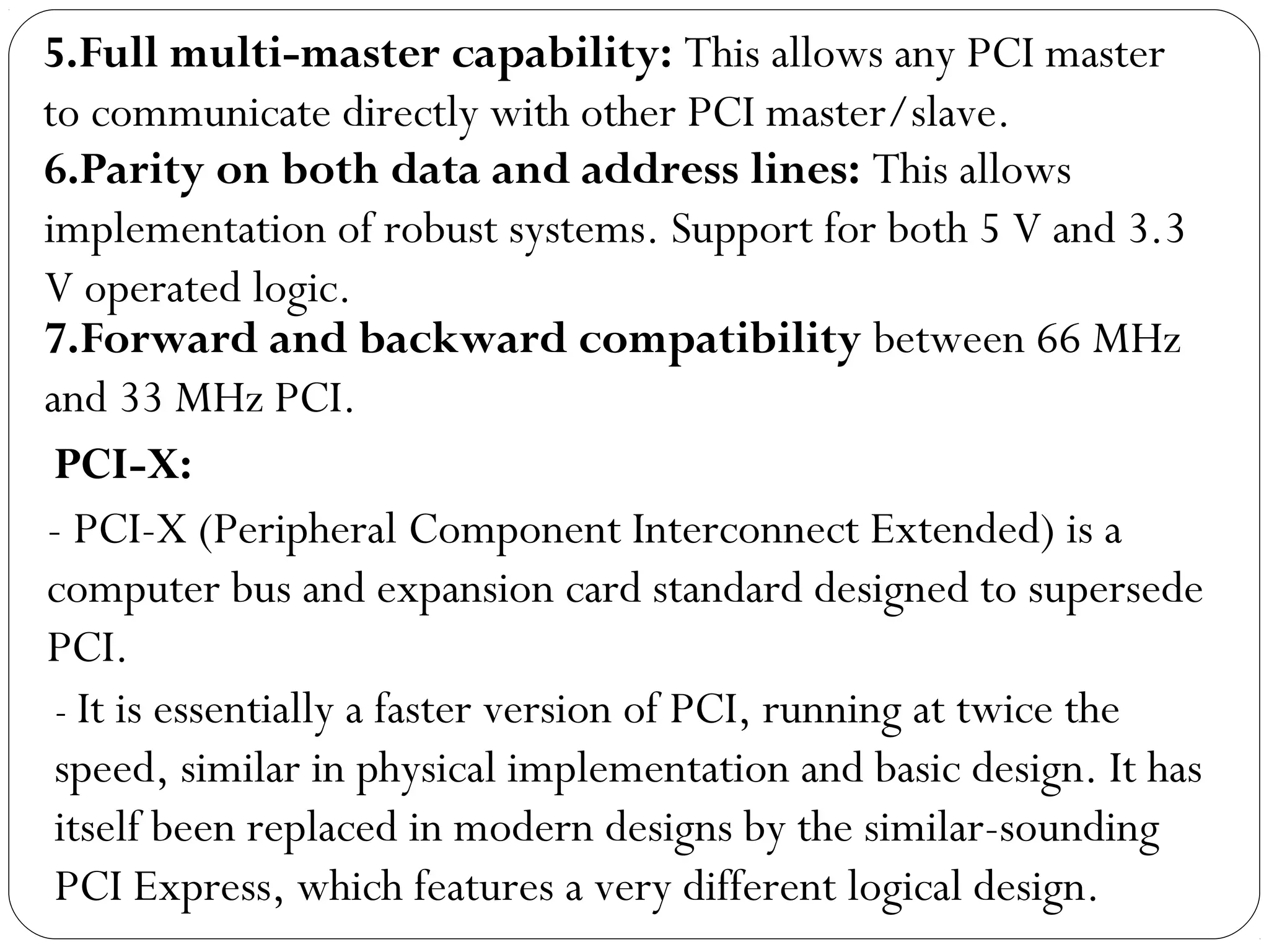 7.Forward and backward compatibility between 66 MHz
and 33 MHz PCI.
6.Parity on both data and address lines: This allows
implementation of robust systems. Support for both 5 V and 3.3
V operated logic.
5.Full multi-master capability: This allows any PCI master
to communicate directly with other PCI master/slave.
PCI-X:
- PCI-X (Peripheral Component Interconnect Extended) is a
computer bus and expansion card standard designed to supersede
PCI.
- It is essentially a faster version of PCI, running at twice the
speed, similar in physical implementation and basic design. It has
itself been replaced in modern designs by the similar-sounding
PCI Express, which features a very different logical design.
 