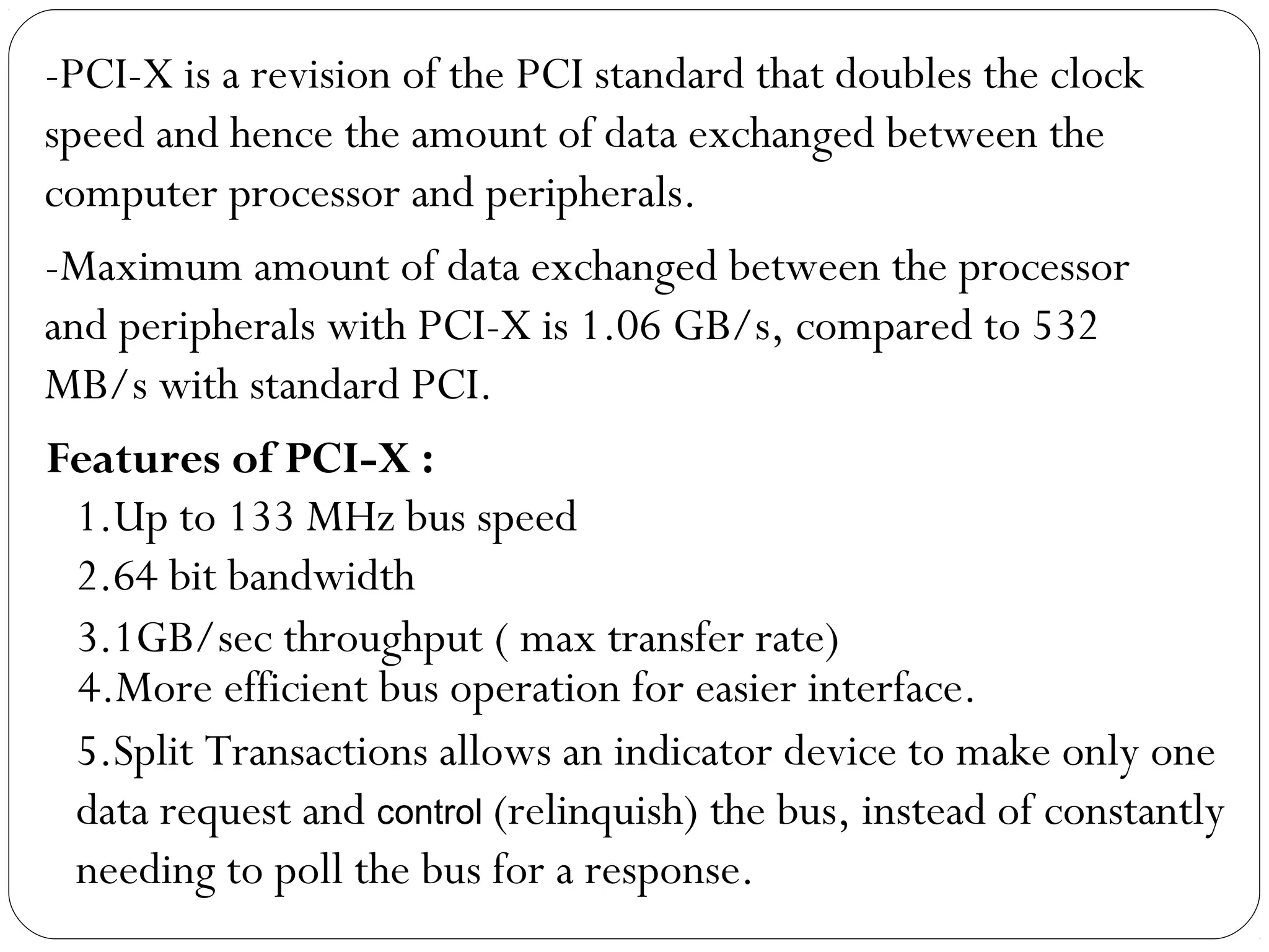 -PCI-X is a revision of the PCI standard that doubles the clock
speed and hence the amount of data exchanged between the
computer processor and peripherals.
-Maximum amount of data exchanged between the processor
and peripherals with PCI-X is 1.06 GB/s, compared to 532
MB/s with standard PCI.
1.Up to 133 MHz bus speed
2.64 bit bandwidth
Features of PCI-X :
3.1GB/sec throughput ( max transfer rate)
4.More efficient bus operation for easier interface.
5.Split Transactions allows an indicator device to make only one
data request and control (relinquish) the bus, instead of constantly
needing to poll the bus for a response.
 