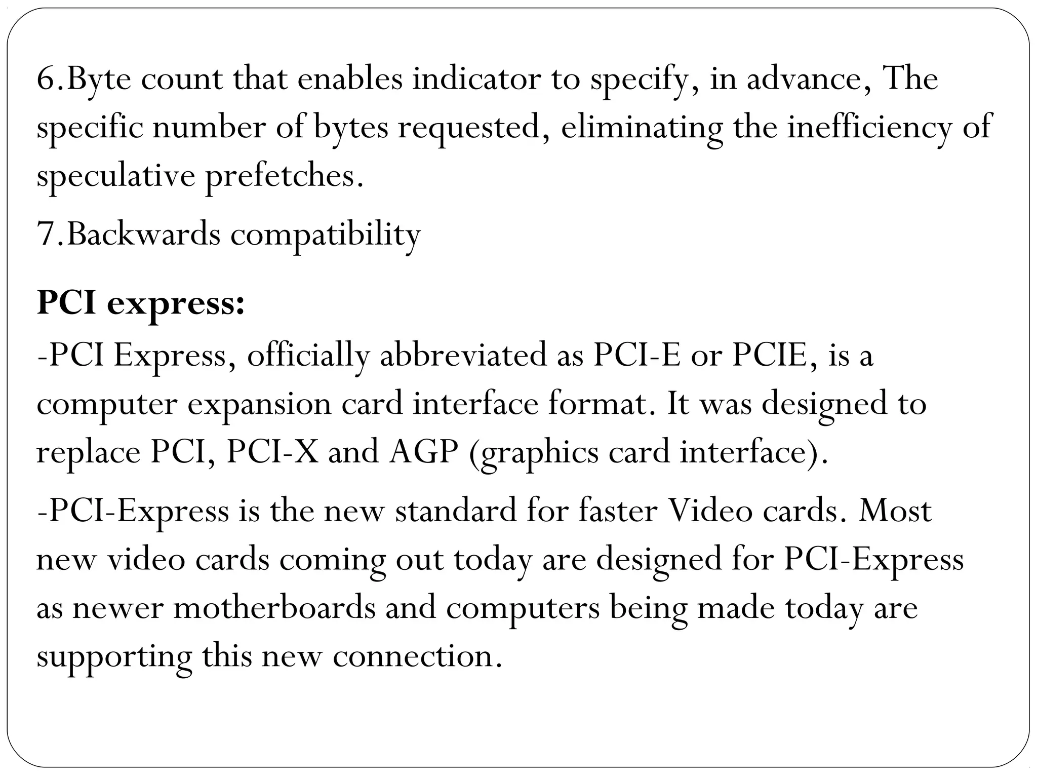 6.Byte count that enables indicator to specify, in advance, The
specific number of bytes requested, eliminating the inefficiency of
speculative prefetches.
7.Backwards compatibility
PCI express:
-PCI Express, officially abbreviated as PCI-E or PCIE, is a
computer expansion card interface format. It was designed to
replace PCI, PCI-X and AGP (graphics card interface).
-PCI-Express is the new standard for faster Video cards. Most
new video cards coming out today are designed for PCI-Express
as newer motherboards and computers being made today are
supporting this new connection.
 