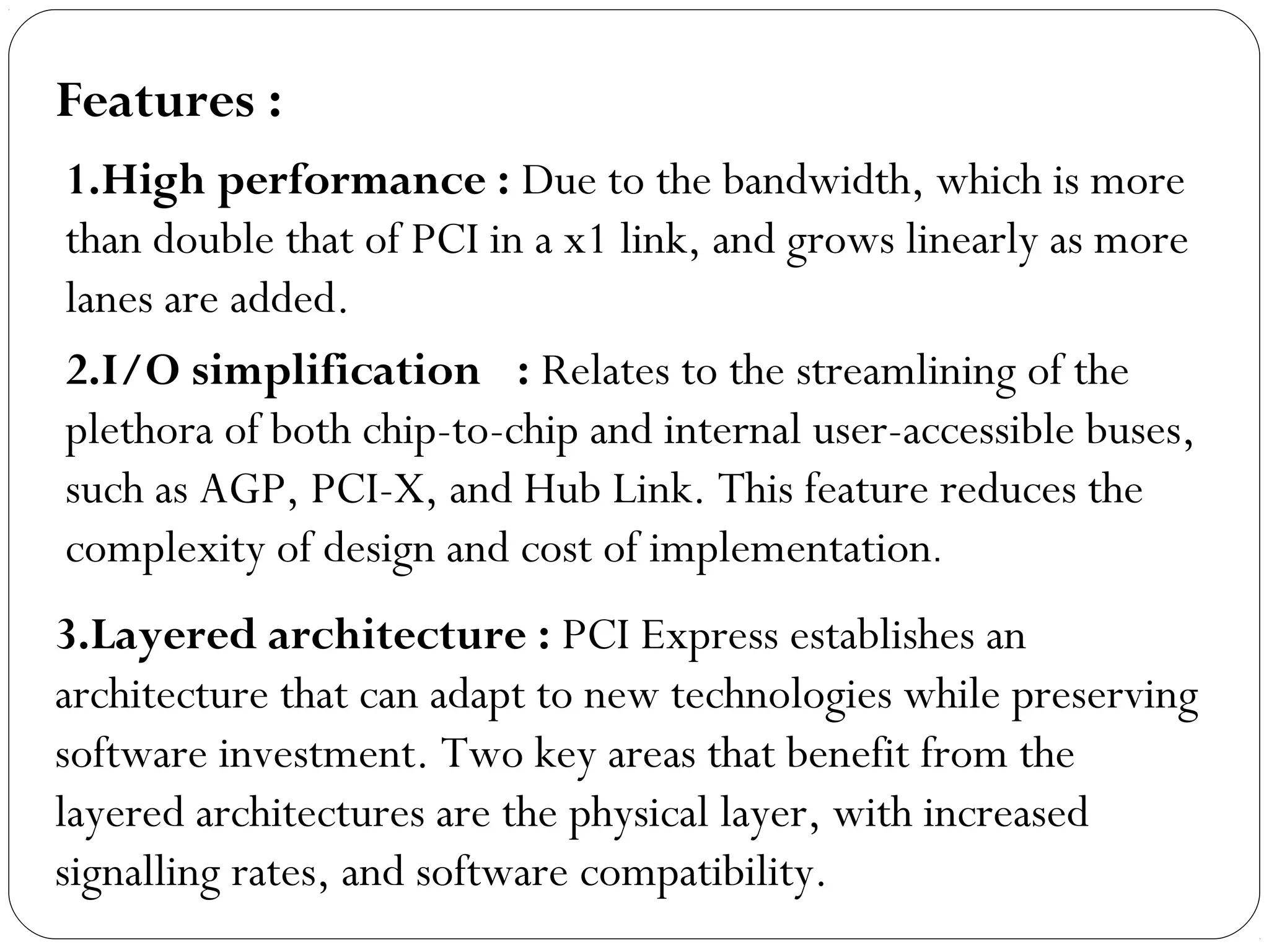 2.I/O simplification  : Relates to the streamlining of the
plethora of both chip-to-chip and internal user-accessible buses,
such as AGP, PCI-X, and Hub Link. This feature reduces the
complexity of design and cost of implementation.
3.Layered architecture : PCI Express establishes an
architecture that can adapt to new technologies while preserving
software investment. Two key areas that benefit from the
layered architectures are the physical layer, with increased
signalling rates, and software compatibility.
1.High performance : Due to the bandwidth, which is more
than double that of PCI in a x1 link, and grows linearly as more
lanes are added.
Features :
 
