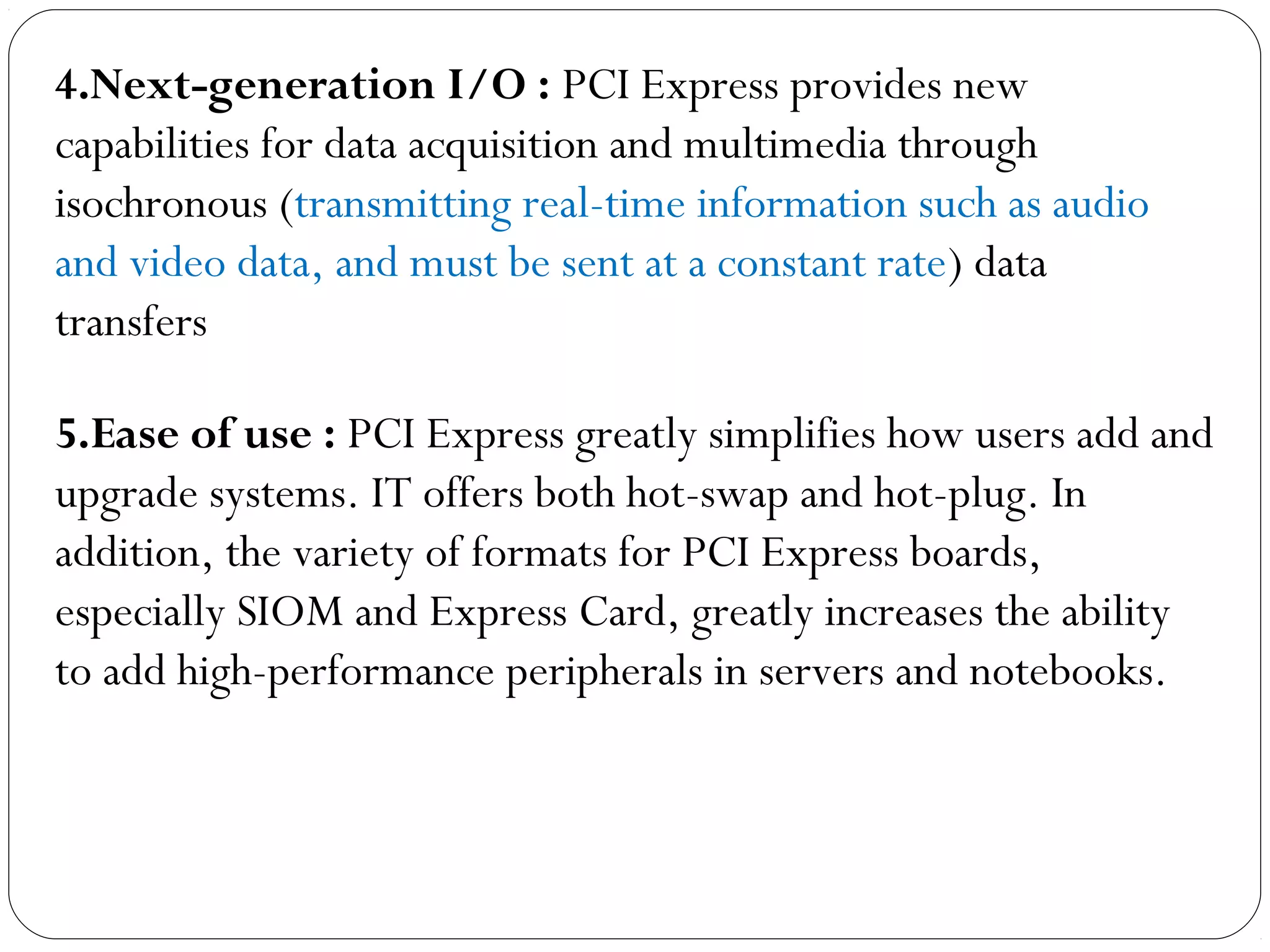 5.Ease of use : PCI Express greatly simplifies how users add and
upgrade systems. IT offers both hot-swap and hot-plug. In
addition, the variety of formats for PCI Express boards,
especially SIOM and Express Card, greatly increases the ability
to add high-performance peripherals in servers and notebooks.
4.Next-generation I/O : PCI Express provides new
capabilities for data acquisition and multimedia through
isochronous (transmitting real-time information such as audio
and video data, and must be sent at a constant rate) data
transfers
 
