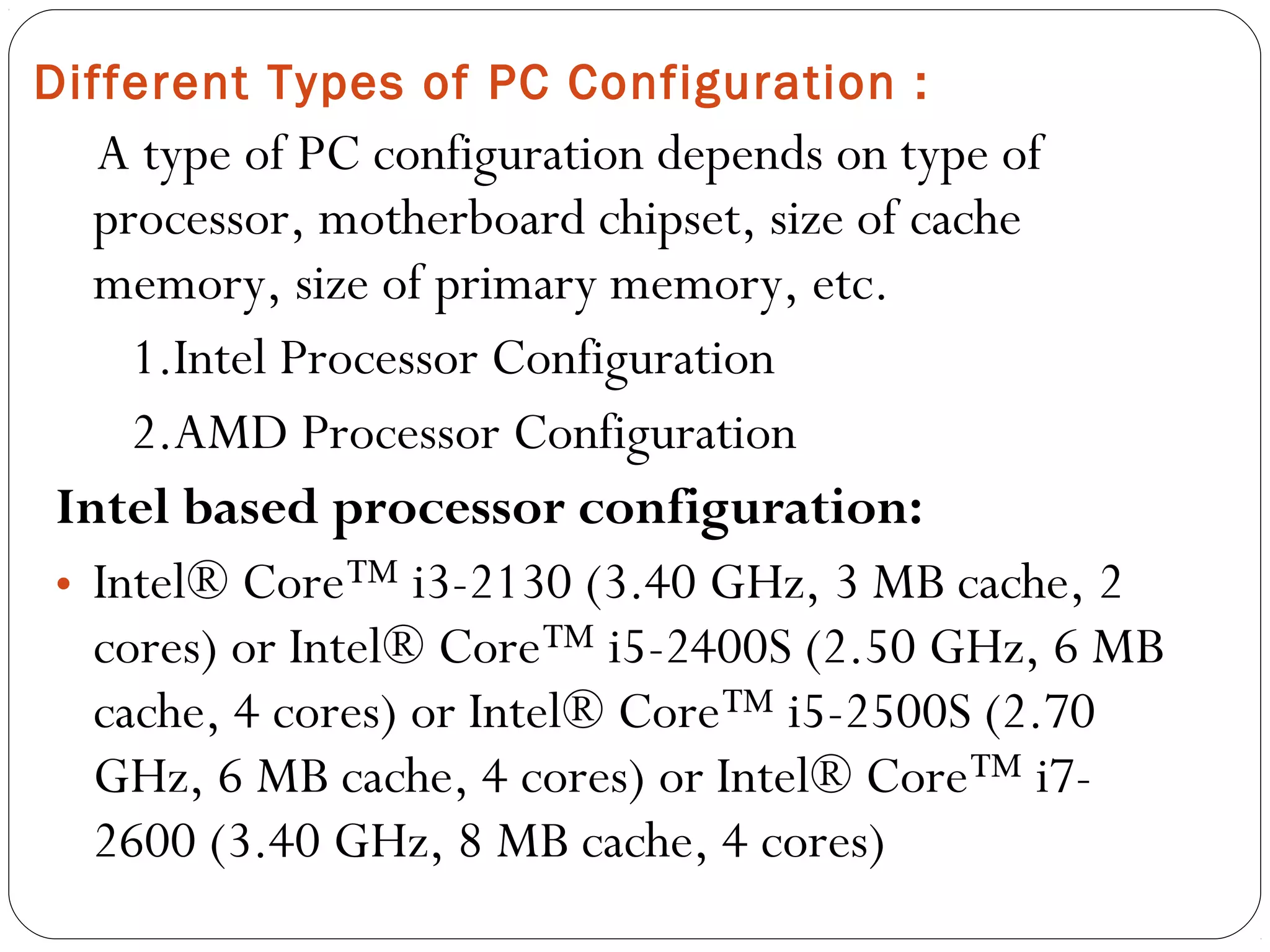 A type of PC configuration depends on type of
processor, motherboard chipset, size of cache
memory, size of primary memory, etc.
1.Intel Processor Configuration
2.AMD Processor Configuration
Intel based processor configuration:
• Intel® Core™ i3-2130 (3.40 GHz, 3 MB cache, 2
cores) or Intel® Core™ i5-2400S (2.50 GHz, 6 MB
cache, 4 cores) or Intel® Core™ i5-2500S (2.70
GHz, 6 MB cache, 4 cores) or Intel® Core™ i7-
2600 (3.40 GHz, 8 MB cache, 4 cores)
Different Types of PC Configuration :
 