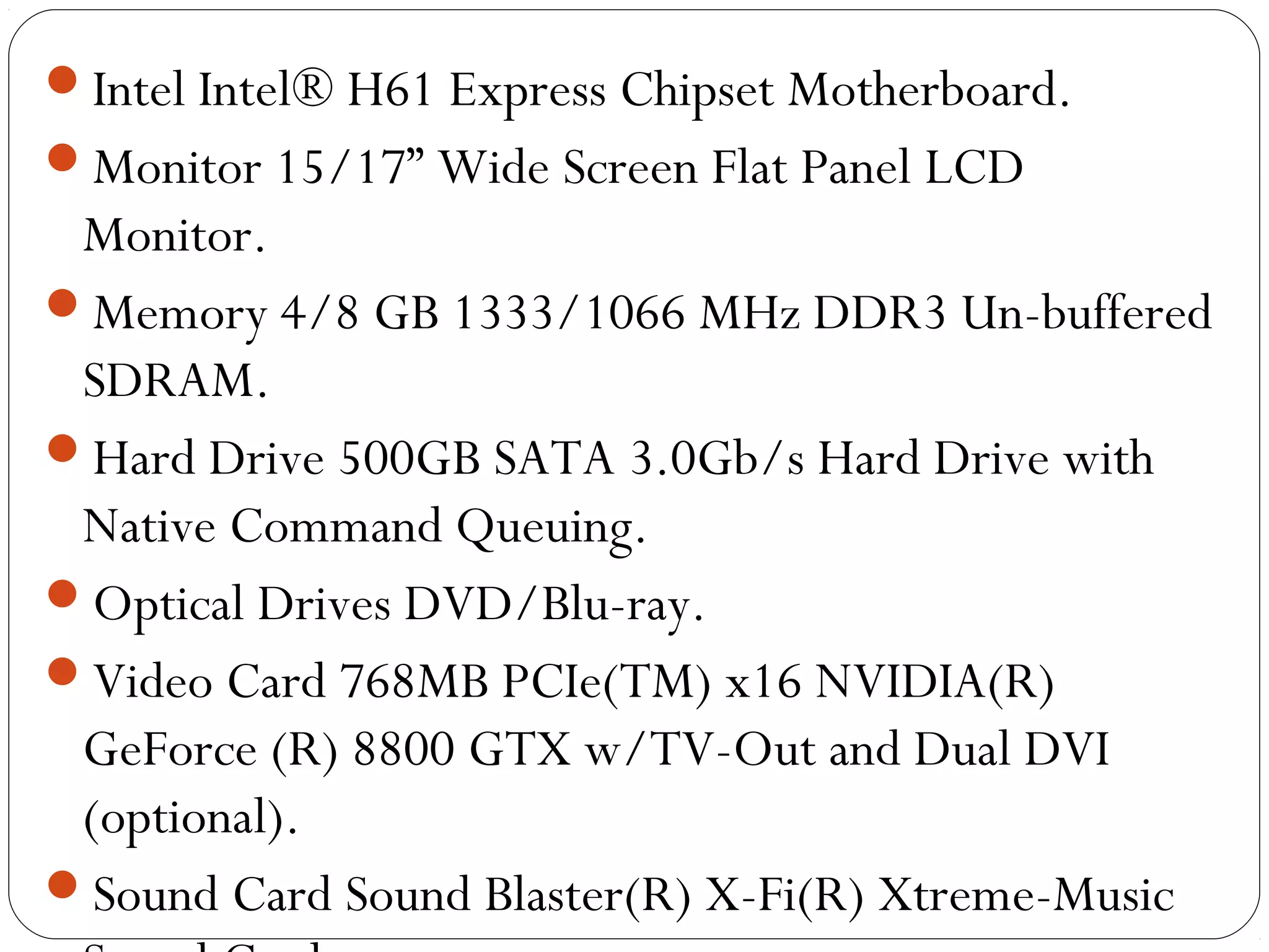 Intel Intel® H61 Express Chipset Motherboard.
Monitor 15/17” Wide Screen Flat Panel LCD
Monitor.
Memory 4/8 GB 1333/1066 MHz DDR3 Un-buffered
SDRAM.
Hard Drive 500GB SATA 3.0Gb/s Hard Drive with
Native Command Queuing.
Optical Drives DVD/Blu-ray.
Video Card 768MB PCIe(TM) x16 NVIDIA(R)
GeForce (R) 8800 GTX w/TV-Out and Dual DVI
(optional).
Sound Card Sound Blaster(R) X-Fi(R) Xtreme-Music
 