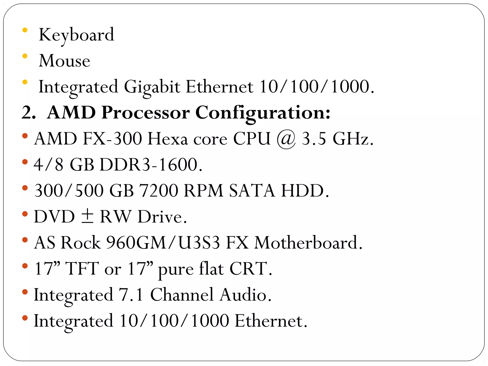 • Keyboard
• Mouse
• Integrated Gigabit Ethernet 10/100/1000.
2. AMD Processor Configuration:
• AMD FX-300 Hexa core CPU @ 3.5 GHz.
• 4/8 GB DDR3-1600.
• 300/500 GB 7200 RPM SATA HDD.
• DVD ± RW Drive.
• AS Rock 960GM/U3S3 FX Motherboard.
• 17” TFT or 17” pure flat CRT.
• Integrated 7.1 Channel Audio.
• Integrated 10/100/1000 Ethernet.
 