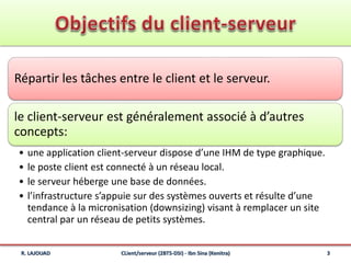 Répartir les tâches entre le client et le serveur.
le client-serveur est généralement associé à d’autres
concepts:
• une application client-serveur dispose d’une IHM de type graphique.
• le poste client est connecté à un réseau local.
• le serveur héberge une base de données.
• l’infrastructure s’appuie sur des systèmes ouverts et résulte d’une
tendance à la micronisation (downsizing) visant à remplacer un site
central par un réseau de petits systèmes.
R. LAJOUAD 3CLient/serveur (2BTS-DSI) - Ibn Sina (Kenitra)
 