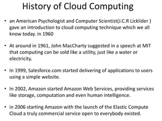 History of Cloud Computing
• an American Psychologist and Computer Scientist(J.C.R Licklider )
gave an introduction to cloud computing technique which we all
know today. in 1960
• At around in 1961, John MacCharty suggested in a speech at MIT
that computing can be sold like a utility, just like a water or
electricity.
• In 1999, Salesforce.com started delivering of applications to users
using a simple website.
• In 2002, Amazon started Amazon Web Services, providing services
like storage, computation and even human intelligence.
• in 2006 starting Amazon with the launch of the Elastic Compute
Cloud a truly commercial service open to everybody existed.
 