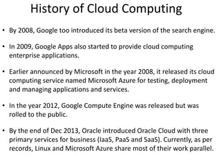 History of Cloud Computing
• By 2008, Google too introduced its beta version of the search engine.
• In 2009, Google Apps also started to provide cloud computing
enterprise applications.
• Earlier announced by Microsoft in the year 2008, it released its cloud
computing service named Microsoft Azure for testing, deployment
and managing applications and services.
• In the year 2012, Google Compute Engine was released but was
rolled to the public.
• By the end of Dec 2013, Oracle introduced Oracle Cloud with three
primary services for business (IaaS, PaaS and SaaS). Currently, as per
records, Linux and Microsoft Azure share most of their work parallel.
 