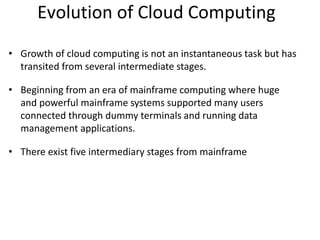Evolution of Cloud Computing
• Growth of cloud computing is not an instantaneous task but has
transited from several intermediate stages.
• Beginning from an era of mainframe computing where huge
and powerful mainframe systems supported many users
connected through dummy terminals and running data
management applications.
• There exist five intermediary stages from mainframe
 