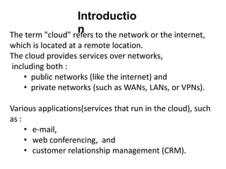 The term "cloud" refers to the network or the internet,
which is located at a remote location.
The cloud provides services over networks,
including both :
• public networks (like the internet) and
• private networks (such as WANs, LANs, or VPNs).
Various applications(services that run in the cloud), such
as :
• e-mail,
• web conferencing, and
• customer relationship management (CRM).
Introductio
n
 
