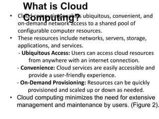 What is Cloud
Computing?
• Cloud computing enables ubiquitous, convenient, and
on-demand network access to a shared pool of
configurable computer resources.
• These resources include networks, servers, storage,
applications, and services.
- Ubiquitous Access: Users can access cloud resources
from anywhere with an internet connection.
- Convenience: Cloud services are easily accessible and
provide a user-friendly experience.
- On-Demand Provisioning: Resources can be quickly
provisioned and scaled up or down as needed.
• Cloud computing minimizes the need for extensive
management and maintenance by users. (Figure 2).
 
