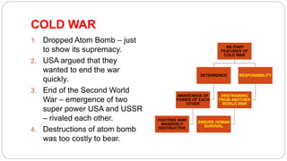 COLD WAR
1. Dropped Atom Bomb – just
to show its supremacy.
2. USA argued that they
wanted to end the war
quickly.
3. End of the Second World
War – emergence of two
super power USA and USSR
– rivaled each other.
4. Destructions of atom bomb
was too costly to bear.
MILITARY
FEATURES OF
COLD WAR
DETERRENCE
AWARENESS OF
POWER OF EACH
OTHER
FIGHTING WAR
MASSIVELY
DESTRUCTIVE
RESPONSIBILITY
RESTRAINING
FROM ANOTHER
WORLD WAR
ENSURE HUMAN
SURVIVAL
 