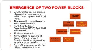 EMERGENCE OF TWO POWER BLOCKS
1. Smaller states got the promise
of protection, weapons and
economic aid against their local
rivals.
2. Threatened to divide the entire
world into two camps.
3. North Atlantic Treaty
Organization (NATO) April 1949
was formed.
4. 12 states association.
5. Armed attack on any one of
them in Europe or North
America would be regarded as
an attack on all of them.
6. Each of these states would be
obliged to help each other.
TWO SUPER
POWERS
USSR
(Union of Soviet
Socialist Republic)
Communist Group
Public Sector
communism
USA
(United States of
America)
Capitalist Group
Privatization,
Capitalism
 