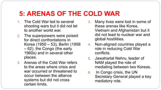 5: ARENAS OF THE COLD WAR
1. The Cold War led to several
shooting wars but it did not let
to another world war.
2. The superpowers were poised
for direct confrontations in
Korea (1950 – 53), Berlin (1958
– 62), the Congo (the early
1960s) and in several other
places.
3. Arenas of the Cold War refers
to the areas where crisis and
war occurred or threatened to
occur between the alliance
systems but did not cross
certain limits.
3. Many lives were lost in some of
these arenas like Korea,
Vietnam and Afghanistan but it
did not lead to nuclear war and
global hostilities.
4. Non-aligned countries played a
role in reducing Cold War
conflicts.
5. Jawaharlal Nehru, leader of
NAM played the role of
mediating between two Koreas.
6. In Congo crisis, the UN
Secretary General played a key
mediatory role.
 