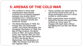 5: ARENAS OF THE COLD WAR
7. The conflicts to which both
superpowers were directly
involved but not directly engaged
between one another which
escalated into a “shooting war” or
a real war between Soviet and
American Troops.
8. The Berlin Blockade of 1948, the
Korean War, the Arab-Israeli
conflict, the Cuban Revolution, the
Hungarian Revolution of 1956, the
Bay of Pigs Invasion, the Berlin
Crisis of 1961, the Cuban Missile
Crisis, the Vietnam War, the Yom
Kippur War, the Iranian Revolution
of 1979, the Soviet War in
Afghanistan, the Revolutions of
1989, the Persian Gulf War and
the Yugoslav Wars.
9. These conflicts are where both the
US and the Soviet Union are in
direct participation but not in direct
conflict or confrontation.
10. Both superpowers were involved
behind the scenes and used these
conflicts as “proxy wars” to
engage with each other without
escalating the Cod War into World
War III.
 