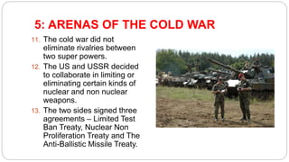5: ARENAS OF THE COLD WAR
11. The cold war did not
eliminate rivalries between
two super powers.
12. The US and USSR decided
to collaborate in limiting or
eliminating certain kinds of
nuclear and non nuclear
weapons.
13. The two sides signed three
agreements – Limited Test
Ban Treaty, Nuclear Non
Proliferation Treaty and The
Anti-Ballistic Missile Treaty.
 