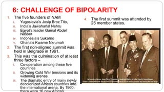 6: CHALLENGE OF BIPOLARITY
1. The five founders of NAM
i. Yugoslavia’s Josip Broz Tito,
ii. India’s Jawaharlal Nehru
iii. Egypt’s leader Gamal Abdel
Nasser
iv. Indonesia’s Sukarno
v. Ghana’s Kwame Nkrumah
2. The first non-aligned summit was
held in Belgrade in 1961.
3. This was the culmination of at least
three factors –
i. Co-operation among these five
countries
ii. Growing Cold War tensions and its
widening arenas
iii. The dramatic entry of many newly
decolonized African countries into
the international arena. By 1960,
4. The first summit was attended by
25 member states.
 