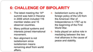6: CHALLENGE OF BIPOLARITY
5. The latest meeting the 14th
summit was held in Havana
in 2006 which included 116
member states and 15
observer countries.
6. Many political systems and
interests joined international
movement.
7. Non alignment is not
isolationism since
isolationism means
remaining aloof from world
affairs.
8. Isolationism sums up the
foreign policy of the US from
the American War of
Independence in 1787 up to
the beginning of the First
World War.
9. India played an active role in
mediating between the two
rival alliances in the cause of
peace and stability.
 