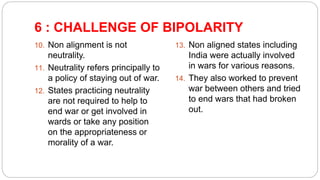 6 : CHALLENGE OF BIPOLARITY
10. Non alignment is not
neutrality.
11. Neutrality refers principally to
a policy of staying out of war.
12. States practicing neutrality
are not required to help to
end war or get involved in
wards or take any position
on the appropriateness or
morality of a war.
13. Non aligned states including
India were actually involved
in wars for various reasons.
14. They also worked to prevent
war between others and tried
to end wars that had broken
out.
 