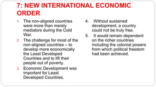 7: NEW INTERNATIONAL ECONOMIC
ORDER
1. The non-aligned countries
were more than merely
mediators during the Cold
War.
2. The challenge for most of the
non-aligned countries – to
develop more economically
the Least Developed
Countries and to lift their
people out of poverty.
3. Economic Development was
important for Least
Developed Countries.
4. Without sustained
development, a country
could not be truly free.
5. It would remain dependent
on the richer countries
including the colonial powers
from which political freedom
had been achieved.
 