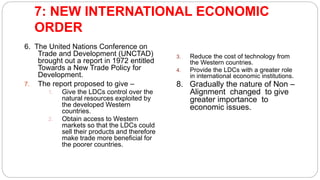 7: NEW INTERNATIONAL ECONOMIC
ORDER
6. The United Nations Conference on
Trade and Development (UNCTAD)
brought out a report in 1972 entitled
Towards a New Trade Policy for
Development.
7. The report proposed to give –
1. Give the LDCs control over the
natural resources exploited by
the developed Western
countries.
2. Obtain access to Western
markets so that the LDCs could
sell their products and therefore
make trade more beneficial for
the poorer countries.
3. Reduce the cost of technology from
the Western countries.
4. Provide the LDCs with a greater role
in international economic institutions.
8. Gradually the nature of Non –
Alignment changed to give
greater importance to
economic issues.
 