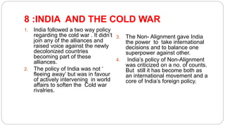 8 :INDIA AND THE COLD WAR
1. India followed a two way policy
regarding the cold war . It didn’t
join any of the alliances and
raised voice against the newly
decolonized countries
becoming part of these
alliances.
2. The policy of India was not ‘
fleeing away’ but was in favour
of actively intervening in world
affairs to soften the Cold war
rivalries.
3. The Non- Alignment gave India
the power to take international
decisions and to balance one
superpower against other.
4. India’s policy of Non-Alignment
was criticized on a no. of counts.
But still it has become both as
an international movement and a
core of India’s foreign policy.
 