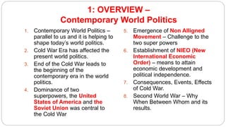 1: OVERVIEW –
Contemporary World Politics
1. Contemporary World Politics –
parallel to us and it is helping to
shape today’s world politics.
2. Cold War Era has affected the
present world politics.
3. End of the Cold War leads to
the beginning of the
contemporary era in the world
politics.
4. Dominance of two
superpowers, the United
States of America and the
Soviet Union was central to
the Cold War
5. Emergence of Non Alligned
Movement – Challenge to the
two super powers
6. Establishment of NIEO (New
International Economic
Order) – means to attain
economic development and
political independence.
7. Consequences, Events, Effects
of Cold War.
8. Second World War – Why
When Between Whom and its
results.
 