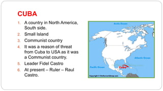 CUBA
1. A country in North America,
South side.
2. Small Island
3. Communist country
4. It was a reason of threat
from Cuba to USA as it was
a Communist country.
5. Leader Fidel Castro
6. At present – Ruler – Raul
Castro.
 