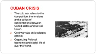 CUBAN CRISIS
1. The cold war refers to the
competition, the tensions
and a series of
confrontations between
United states and Soviet
Union.
2. Cold war was an ideologies
conflict.
3. Organizing Political,
economic and social life all
over the world.
 