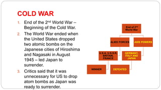 COLD WAR
1. End of the 2nd World War –
Beginning of the Cold War.
2. The World War ended when
the United States dropped
two atomic bombs on the
Japanese cities of Hiroshima
and Nagasaki in August
1945 – led Japan to
surrender.
3. Critics said that it was
unnecessary for US to drop
atom bombs as Japan was
ready to surrender.
End of 2nd
World War
ALIED FORCES
U.S.A, U.S.S.R,
BRITAIN,
FRANCE
WINNER
AXIS POWERS
GERMANY,
ITALY AND
JAPAN
DEFEATED
 