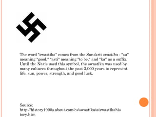 The word "swastika" comes from the Sanskrit  svastika  - "su" meaning "good," "asti" meaning "to be," and "ka" as a suffix. Until the Nazis used this symbol, the swastika was used by many cultures throughout the past 3,000 years to represent life, sun, power, strength, and good luck. Source: http://history1900s.about.com/cs/swastika/a/swastikahistory.htm 