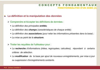  Comprendre et Accepter les définitions de données :
 La définition des principales entités;
 La définition des champs (caractéristiques de chaque entité);
 La définition des associations (pour relier les informations présentes dans la base) ;
 La mise au point de la structure.
 Traiter les requêtes de l'utilisateur pour :
 La recherche d’informations (triées, regroupées, calculées), répondant à certains
critères de sélection.
 La modification de la base par ajout de nouveaux enregistrements, par mise à jour
ou suppression d’enregistrements existants.
FONCTIONNALITES D'UN SGBD (2)
La définition et la manipulation des données
C O N C E P T S F O N D A M E N T A U X
Prof . Chiheb CHAIEB ©
 