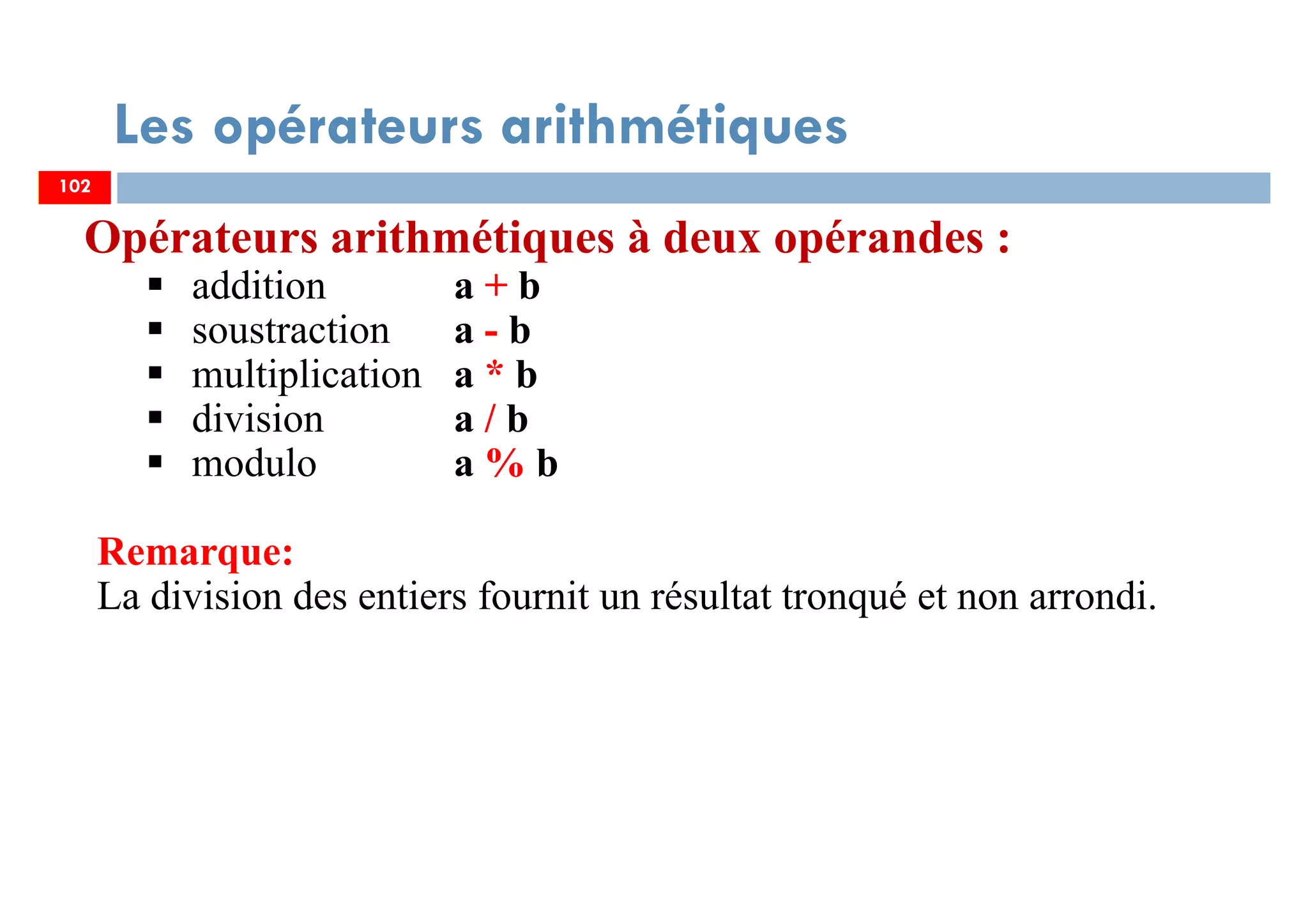 102
Les opérateurs arithmétiques
Opérateurs arithmétiques à deux opérandes :
addition a + b
soustraction a - b
multiplication a * b
division a / b
modulo a % b
Remarque:
La division des entiers fournit un résultat tronqué et non arrondi.
102
 