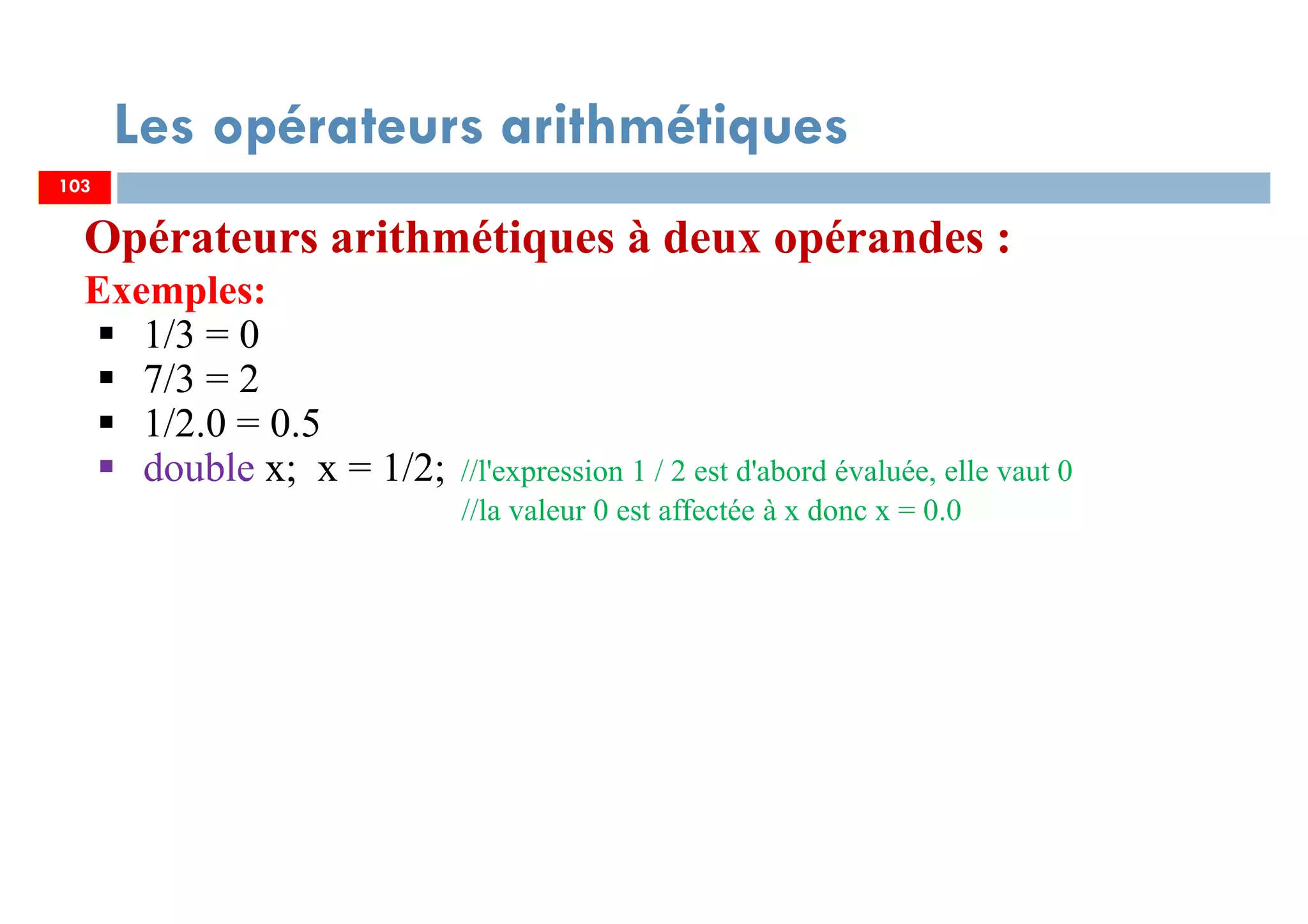 103
Les opérateurs arithmétiques
Opérateurs arithmétiques à deux opérandes :
Exemples:
1/3 = 0
7/3 = 2
1/2.0 = 0.5
double x; x = 1/2; //l'expression 1 / 2 est d'abord évaluée, elle vaut 0
//la valeur 0 est affectée à x donc x = 0.0
103
 