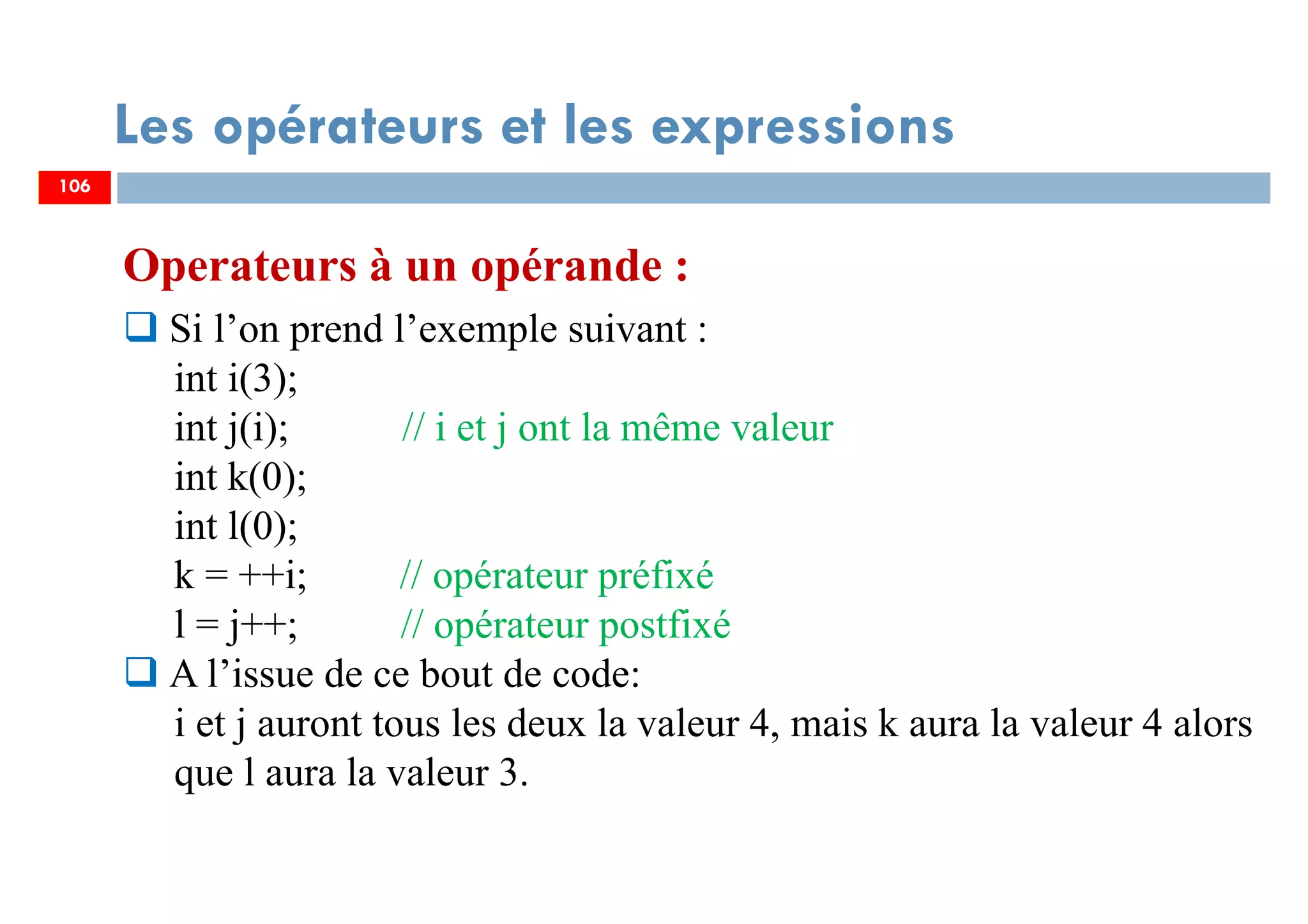 106
Les opérateurs et les expressions
Operateurs à un opérande :
Si l’on prend l’exemple suivant :
int i(3);
int j(i); // i et j ont la même valeur
int k(0);
int l(0);
k = ++i; // opérateur préfixé
l = j++; // opérateur postfixé
A l’issue de ce bout de code:
i et j auront tous les deux la valeur 4, mais k aura la valeur 4 alors
que l aura la valeur 3.
106
 