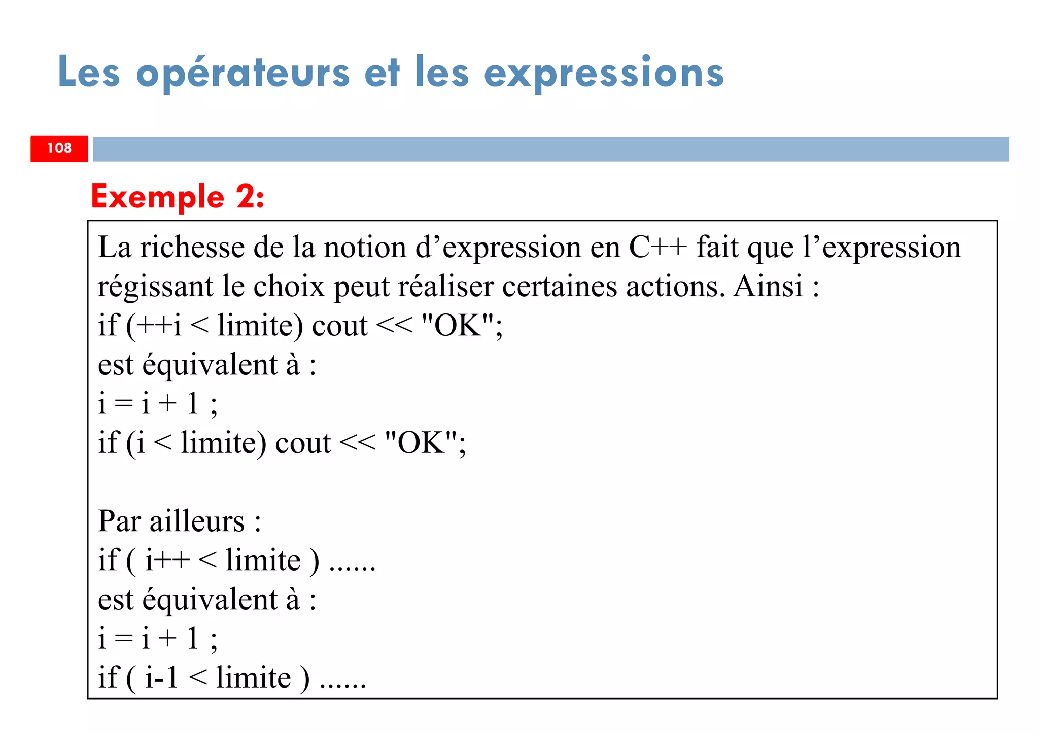 108
Les opérateurs et les expressions
Exemple 2:
La richesse de la notion d’expression en C++ fait que l’expression
régissant le choix peut réaliser certaines actions. Ainsi :
if (++i < limite) cout << "OK";
est équivalent à :
i = i + 1 ;
if (i < limite) cout << "OK";
Par ailleurs :
if ( i++ < limite ) ......
est équivalent à :
i = i + 1 ;
if ( i-1 < limite ) ......
108108
 