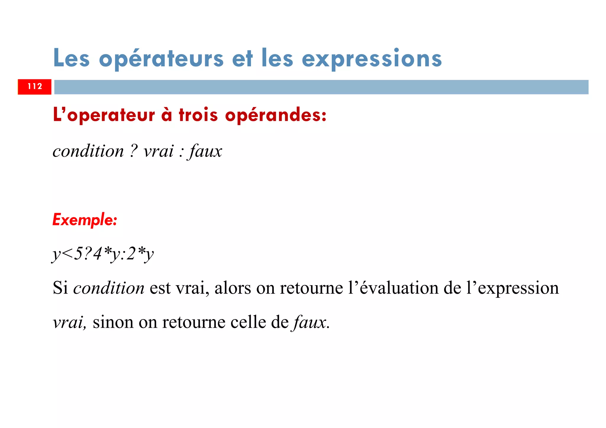 112
Les opérateurs et les expressions
L’operateur à trois opérandes:
condition ? vrai : faux
Exemple:
y<5?4*y:2*y
Si condition est vrai, alors on retourne l’évaluation de l’expression
vrai, sinon on retourne celle de faux.
112
 